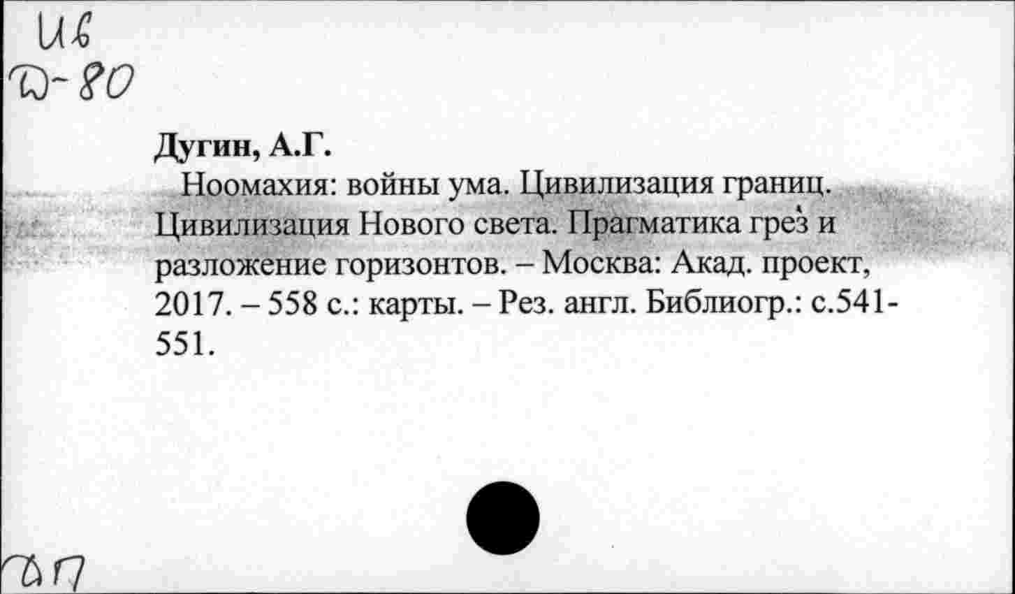 ﻿ш
У?0
Дугин, А.Г.
Ноомахия: войны ума. Цивилизация границ. Цивилизация Нового света. Прагматика грез и разложение горизонтов. - Москва: Акад, проект, 2017. - 558 с.: карты. - Рез. англ. Библиогр.: с.541-551.
Г7